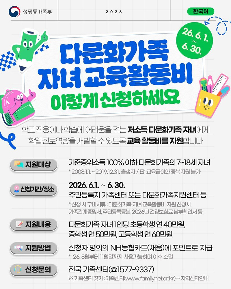 학교 적응이나 학습에 어려움을 겪는 저소득 다문화가족 자녀에게 학업·진로역량을 개발할 수 있도록 교육 활동비를 지원합니다. ■ 지원대상 - 기준중위소득 100% 이하 다문화가족의 7~18세 자녀 * 2008.1.1.~2019.12.31. 출생자 / 단, 교육급여와 중복지원 불가 ■ 신청기간/장소 - 2026.6.1.~6.30. - 주민등록지 가족센터 또는 다문화가족지원센터 등 * 신청 시 구비서류: 다문화가족 자녀 교육활동비 지원 신청서, 가족관계증명서, 주민등록등본, 2026년 건강보험료 납부확인서 등 ■ 지원내용 다문화가족 자녀 1인당 초등학생 연 40만 원, 중학생 연 50만 원, 고등학생 연 60만 원 ■ 지원방법 - 신청자 명의의 NH농협카드(채움)에 포인트로 지급 * '26.8월부터 11월말까지 사용가능하며 이후 소멸 ■ 신청문의 - 전국 가족센터(☎1577-9337) ※ 가족센터 찾기: 가족센터 → 지역센터안내 